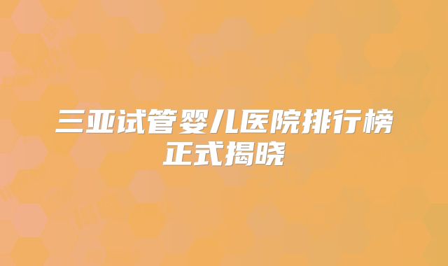 三亚试管婴儿医院排行榜正式揭晓