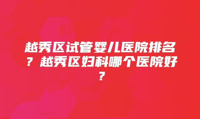 越秀区试管婴儿医院排名?越秀区妇科哪个医院好?