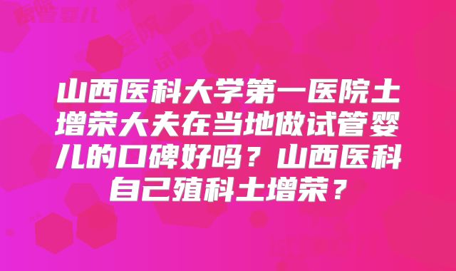 山西医科大学第一医院土增荣大夫在当地做试管婴儿的口碑好吗?山西医科自己殖科土增荣?