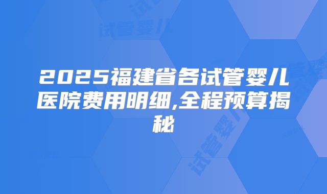 2025福建省各试管婴儿医院费用明细,全程预算揭秘
