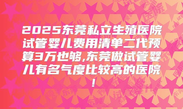 2025东莞私立生殖医院试管婴儿费用清单二代预算3万也够,东莞做试管婴儿有名气度比较高的医院！