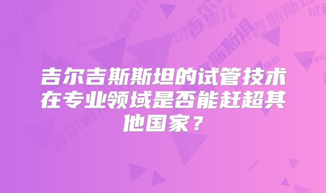 吉尔吉斯斯坦的试管技术在专业领域是否能赶超其他国家？