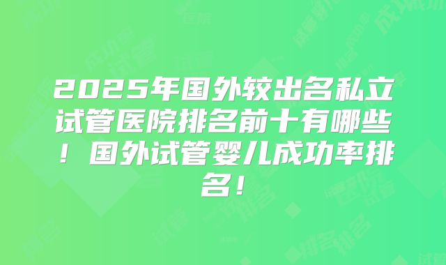 2025年国外较出名私立试管医院排名前十有哪些！国外试管婴儿成功率排名！