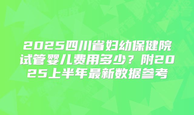 2025四川省妇幼保健院试管婴儿费用多少？附2025上半年最新数据参考