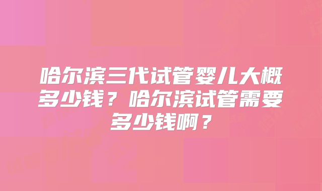 哈尔滨三代试管婴儿大概多少钱？哈尔滨试管需要多少钱啊？