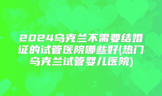 2024乌克兰不需要结婚证的试管医院哪些好(热门乌克兰试管婴儿医院)