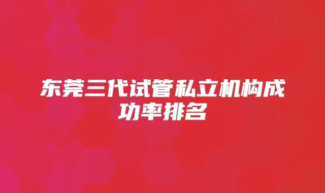 东莞三代试管私立机构成功率排名