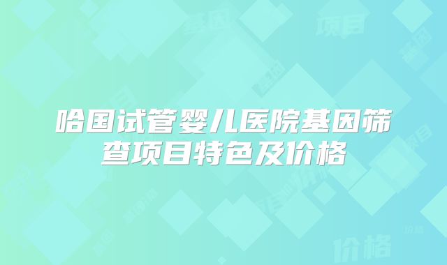 哈国试管婴儿医院基因筛查项目特色及价格