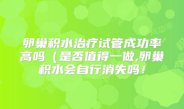 卵巢积水治疗试管成功率高吗（是否值得一做,卵巢积水会自行消失吗！