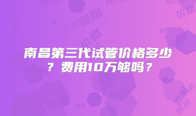南昌第三代试管价格多少？费用10万够吗？