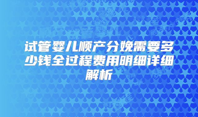 试管婴儿顺产分娩需要多少钱全过程费用明细详细解析
