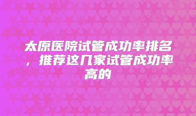 太原医院试管成功率排名，推荐这几家试管成功率高的