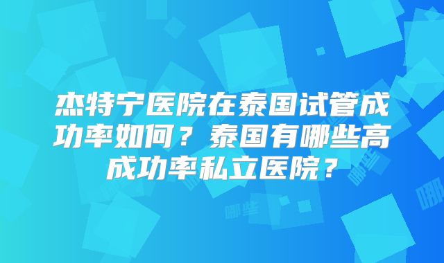 杰特宁医院在泰国试管成功率如何？泰国有哪些高成功率私立医院？