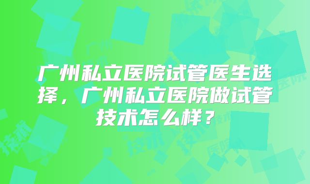 广州私立医院试管医生选择，广州私立医院做试管技术怎么样？