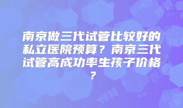 南京做三代试管比较好的私立医院预算?南京三代试管高成功率生孩子价格?