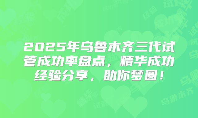 2025年乌鲁木齐三代试管成功率盘点，精华成功经验分享，助你梦圆！