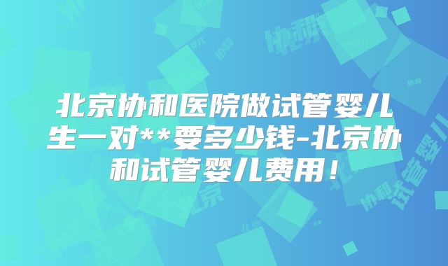 北京协和医院做试管婴儿生一对**要多少钱-北京协和试管婴儿费用!