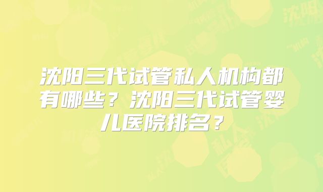 沈阳三代试管私人机构都有哪些？沈阳三代试管婴儿医院排名？