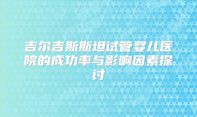 吉尔吉斯斯坦试管婴儿医院的成功率与影响因素探讨