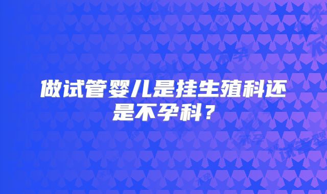 做试管婴儿是挂生殖科还是不孕科?