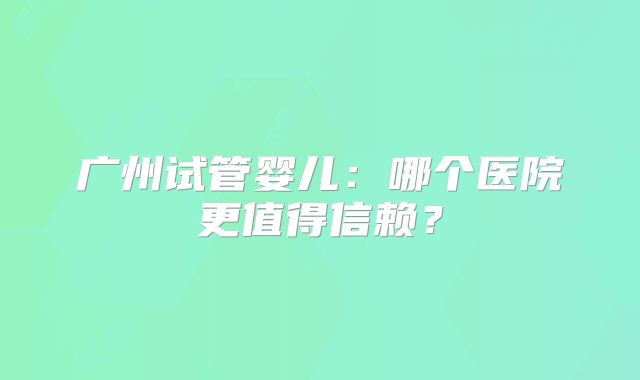 广州试管婴儿：哪个医院更值得信赖？