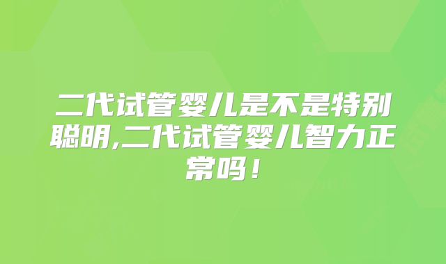 二代试管婴儿是不是特别聪明,二代试管婴儿智力正常吗!