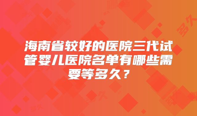 海南省较好的医院三代试管婴儿医院名单有哪些需要等多久？