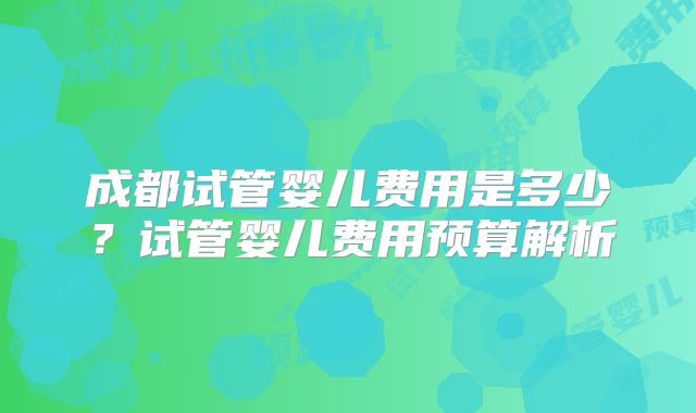 成都试管婴儿费用是多少？试管婴儿费用预算解析