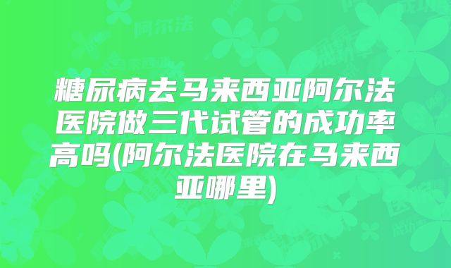 糖尿病去马来西亚阿尔法医院做三代试管的成功率高吗(阿尔法医院在马来西亚哪里)