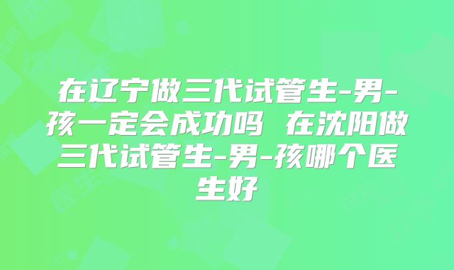 在辽宁做三代试管生-男-孩一定会成功吗 在沈阳做三代试管生-男-孩哪个医生好