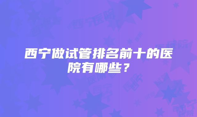西宁做试管排名前十的医院有哪些？