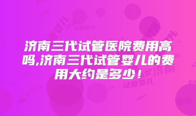 济南三代试管医院费用高吗,济南三代试管婴儿的费用大约是多少!