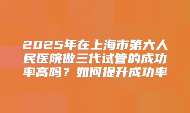 2025年在上海市第六人民医院做三代试管的成功率高吗?如何提升成功率