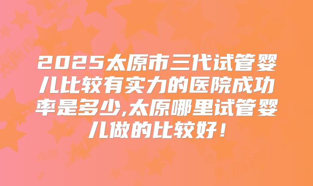 2025太原市三代试管婴儿比较有实力的医院成功率是多少,太原哪里试管婴儿做的比较好！