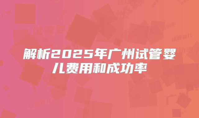 解析2025年广州试管婴儿费用和成功率