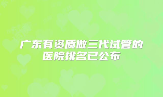 广东有资质做三代试管的医院排名已公布