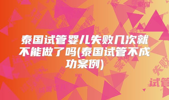 泰国试管婴儿失败几次就不能做了吗(泰国试管不成功案例)