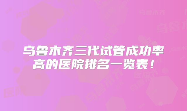乌鲁木齐三代试管成功率高的医院排名一览表！