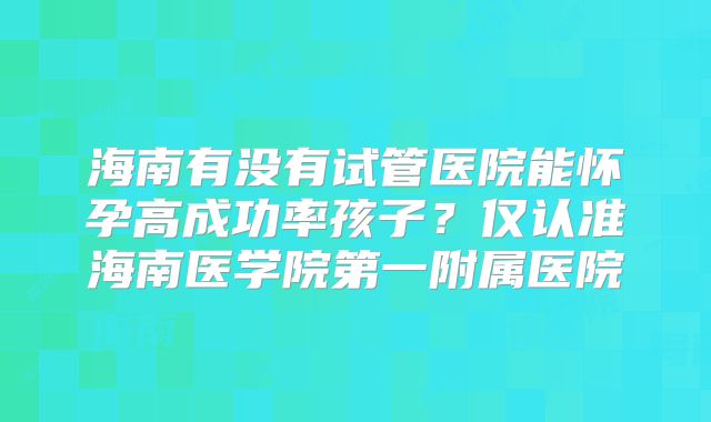 海南有没有试管医院能怀孕高成功率孩子?仅认准海南医学院第一附属医院