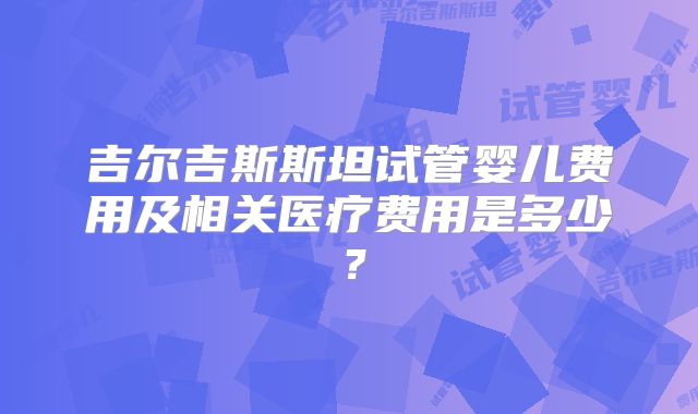 吉尔吉斯斯坦试管婴儿费用及相关医疗费用是多少?
