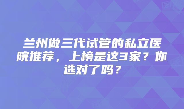 兰州做三代试管的私立医院推荐，上榜是这3家？你选对了吗？