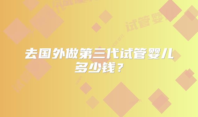 去国外做第三代试管婴儿多少钱？