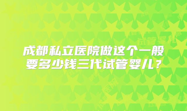 成都私立医院做这个一般要多少钱三代试管婴儿？
