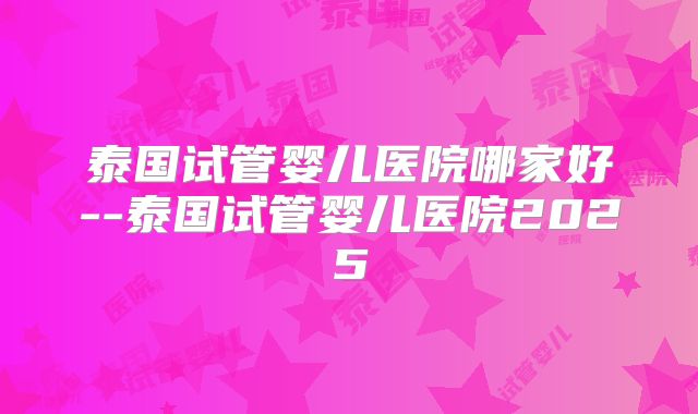 泰国试管婴儿医院哪家好--泰国试管婴儿医院2025