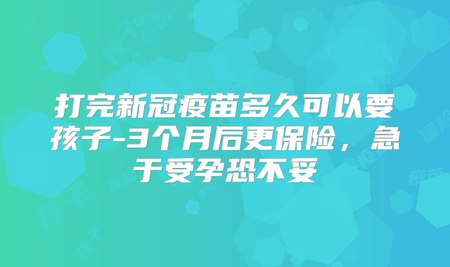打完新冠疫苗多久可以要孩子-3个月后更保险,急于受孕恐不妥