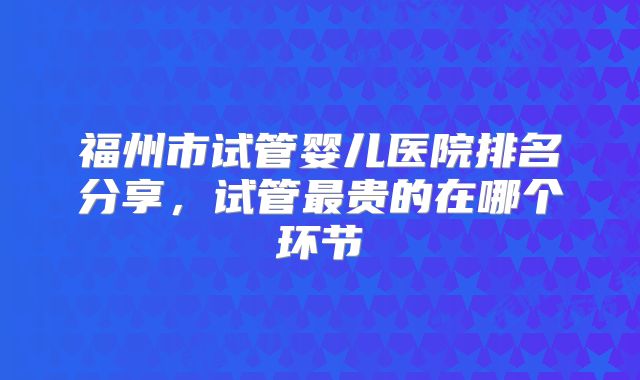 福州市试管婴儿医院排名分享，试管最贵的在哪个环节