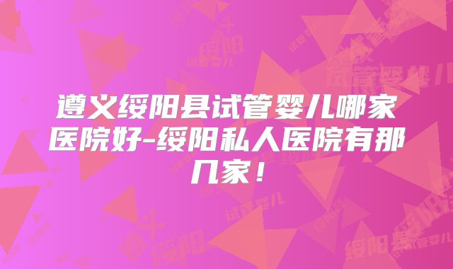 遵义绥阳县试管婴儿哪家医院好-绥阳私人医院有那几家！