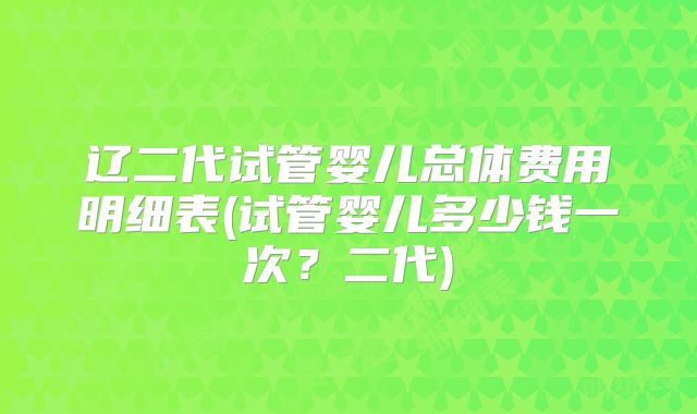 辽二代试管婴儿总体费用明细表(试管婴儿多少钱一次?二代)