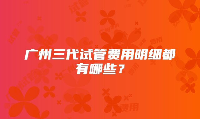 广州三代试管费用明细都有哪些?