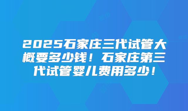 2025石家庄三代试管大概要多少钱！石家庄第三代试管婴儿费用多少！
